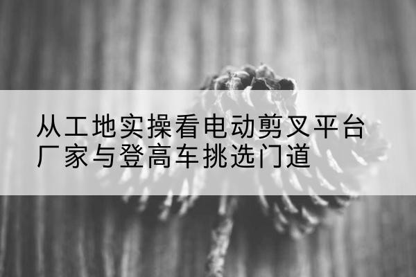 海丰电动剪叉升降平台厂家-从工地实操看电动剪叉平台厂家与登高车挑选门道