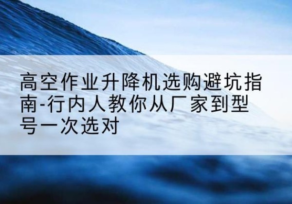 海丰升降平台厂家-高空作业升降机选购避坑指南-行内人教你从厂家到型号一次选对