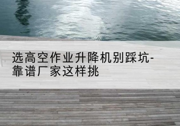 海丰剪叉式升降机厂家-选高空作业升降机别踩坑-靠谱厂家这样挑