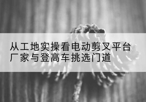海丰电动剪叉升降平台厂家-从工地实操看电动剪叉平台厂家与登高车挑选门道