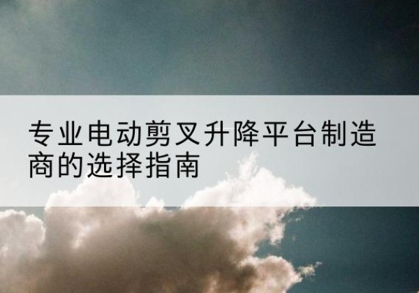 海丰电动剪叉升降平台厂家-专业电动剪叉升降平台制造商的选择指南